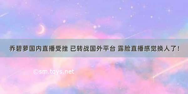 乔碧萝国内直播受挫 已转战国外平台 露脸直播感觉换人了！