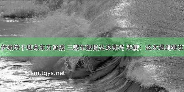 伊朗终于迎来东方强援 三艘军舰抵达波斯湾 美舰：这次遇到硬茬