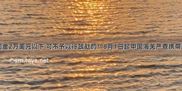 News | 携带现金2万美元以下 可不予以行政处罚！8月1日起中国海关严查携带超额现金出境！