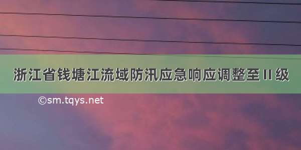 浙江省钱塘江流域防汛应急响应调整至Ⅱ级