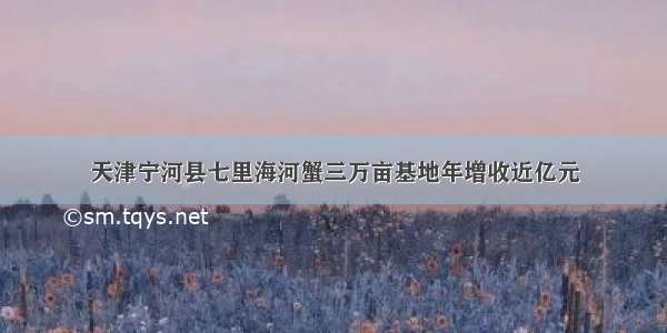 天津宁河县七里海河蟹三万亩基地年增收近亿元