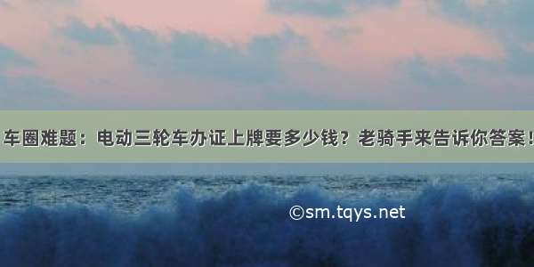 车圈难题：电动三轮车办证上牌要多少钱？老骑手来告诉你答案！