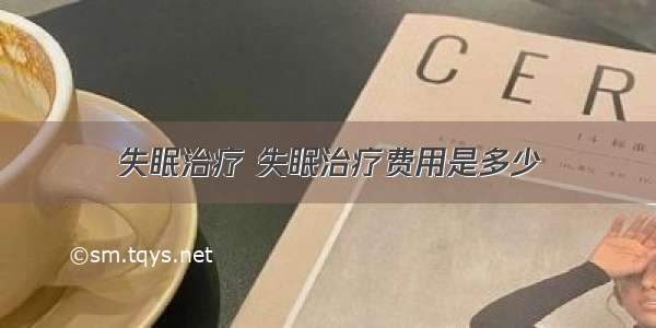 失眠治疗 失眠治疗费用是多少