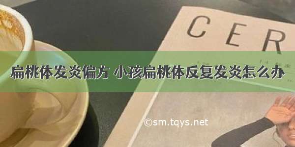 扁桃体发炎偏方 小孩扁桃体反复发炎怎么办