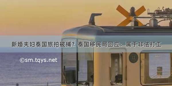 新婚夫妇泰国旅拍被捕？泰国移民局回应：属于非法打工