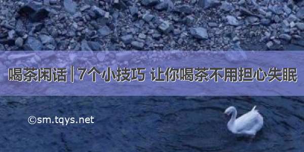 喝茶闲话│7个小技巧 让你喝茶不用担心失眠