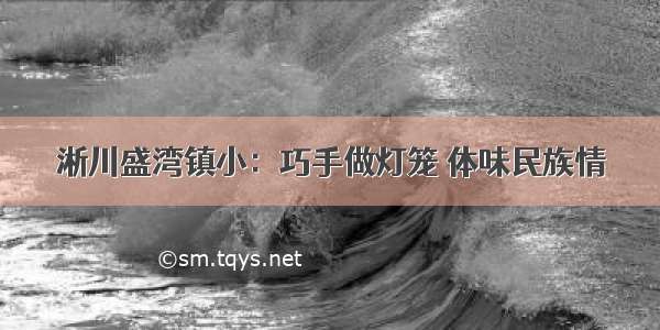 淅川盛湾镇小：巧手做灯笼 体味民族情