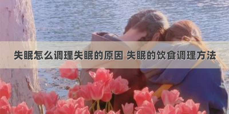 失眠怎么调理失眠的原因 失眠的饮食调理方法