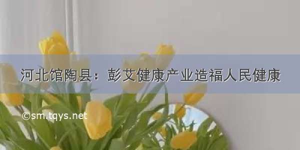 河北馆陶县：彭艾健康产业造福人民健康