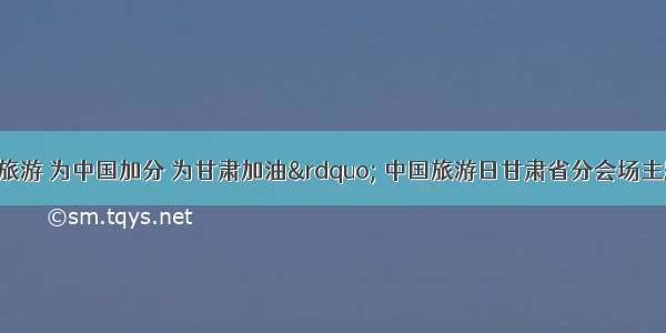 &ldquo;文明旅游 为中国加分 为甘肃加油&rdquo; 中国旅游日甘肃省分会场主题宣传活动在