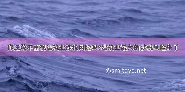 你还敢不重视建筑业涉税风险吗?建筑业最大的涉税风险来了