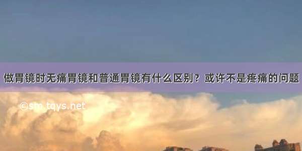 做胃镜时无痛胃镜和普通胃镜有什么区别？或许不是疼痛的问题