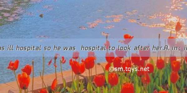 Tom’s mother was ill hospital so he was  hospital to look after her.A. in；inB. in the；onC.