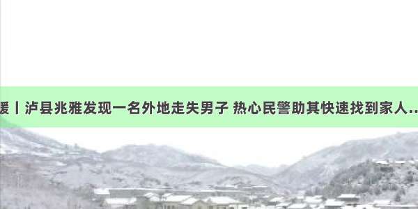 温暖丨泸县兆雅发现一名外地走失男子 热心民警助其快速找到家人……