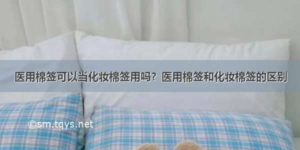 医用棉签可以当化妆棉签用吗？医用棉签和化妆棉签的区别