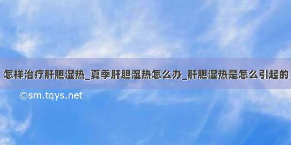 怎样治疗肝胆湿热_夏季肝胆湿热怎么办_肝胆湿热是怎么引起的