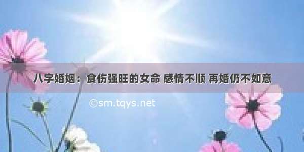 八字婚姻：食伤强旺的女命 感情不顺 再婚仍不如意