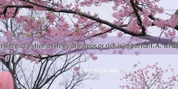 We shouldn’t think the question of  they are poor or rich is important.A. whatB. whetherC.