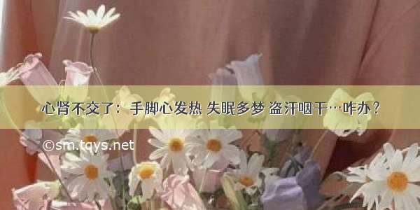 心肾不交了：手脚心发热 失眠多梦 盗汗咽干…咋办？