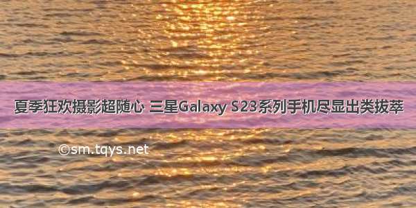 夏季狂欢摄影超随心 三星Galaxy S23系列手机尽显出类拔萃