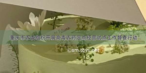 重庆市农委组织开展高毒农药定点经营试点工作督查行动