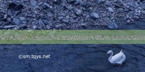 旅行看世界：盘点全球令人叹为观止的5个观景台 勇敢者来挑战！