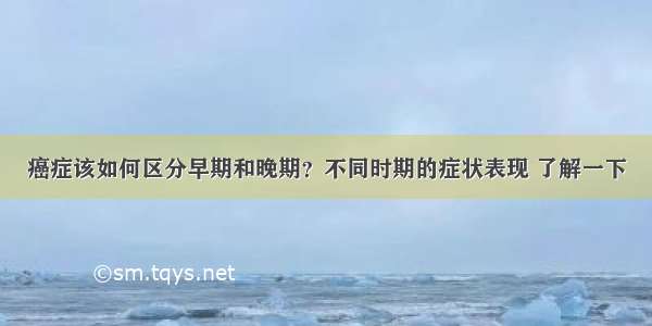 癌症该如何区分早期和晚期？不同时期的症状表现 了解一下