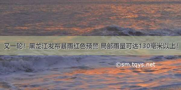 又一轮！黑龙江发布暴雨红色预警 局部雨量可达130毫米以上！