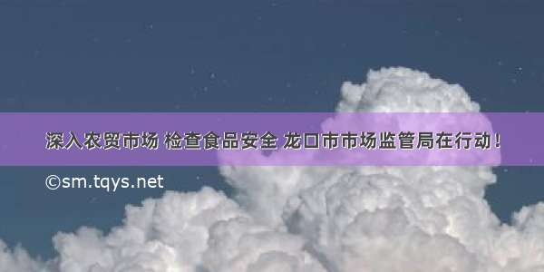 深入农贸市场 检查食品安全 龙口市市场监管局在行动！