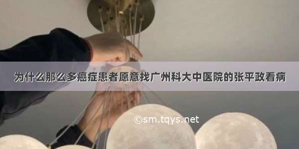 为什么那么多癌症患者愿意找广州科大中医院的张平政看病