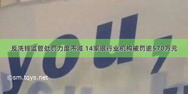 反洗钱监管处罚力度不减 14家银行业机构被罚逾570万元