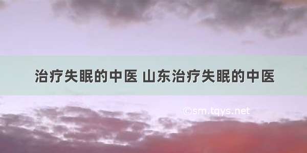 治疗失眠的中医 山东治疗失眠的中医