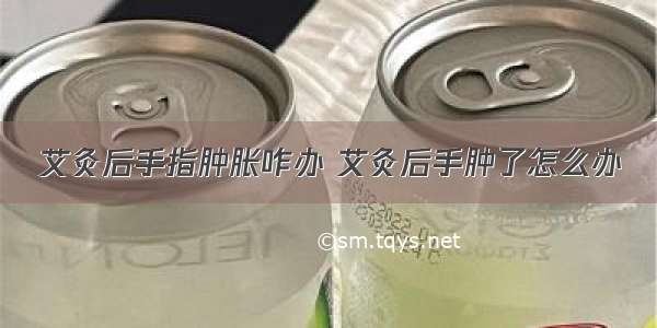 艾灸后手指肿胀咋办 艾灸后手肿了怎么办