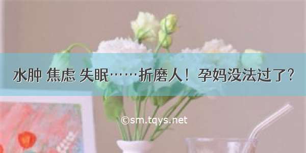 水肿 焦虑 失眠……折磨人！孕妈没法过了？