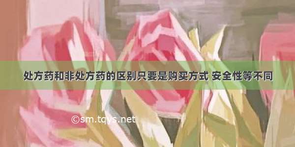 处方药和非处方药的区别只要是购买方式 安全性等不同