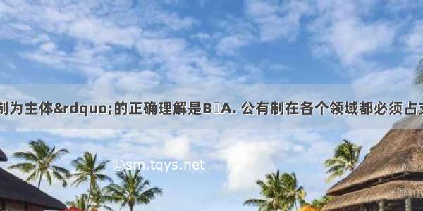 对&ldquo;公有制为主体&rdquo;的正确理解是BA. 公有制在各个领域都必须占支配地位B. 公有