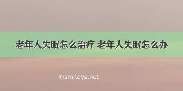 老年人失眠怎么治疗 老年人失眠怎么办