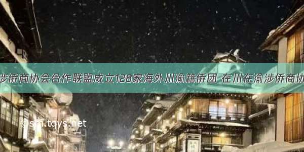 海内外川渝涉侨商协会合作联盟成立128家海外川渝籍侨团 在川在渝涉侨商协会加入合作