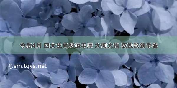 今后4月 四大生肖财运丰厚 大彻大悟 数钱数到手酸