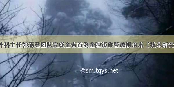 胸外科主任郭蒲君团队完成全省首例全腔镜食管癌根治术【技术新突破】