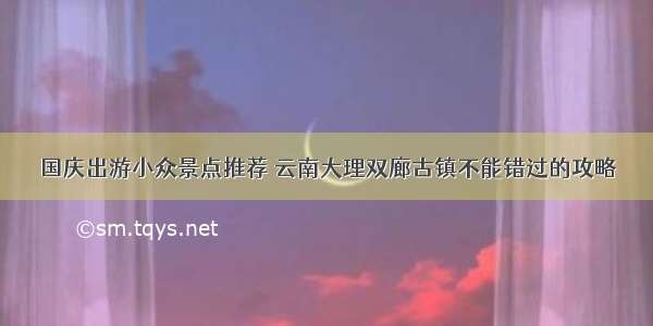 国庆出游小众景点推荐 云南大理双廊古镇不能错过的攻略