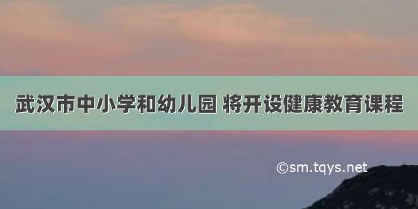 武汉市中小学和幼儿园 将开设健康教育课程