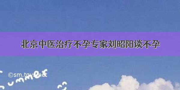 北京中医治疗不孕专家刘昭阳谈不孕