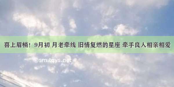 喜上眉梢！9月初 月老牵线 旧情复燃的星座 牵手良人相亲相爱