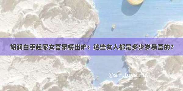 胡润白手起家女富豪榜出炉：这些女人都是多少岁暴富的？