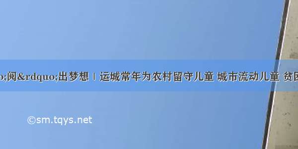 看见幸福 &ldquo;阅&rdquo;出梦想｜运城常年为农村留守儿童 城市流动儿童 贫困家庭儿童提供免