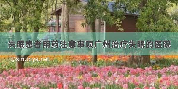 失眠患者用药注意事项广州治疗失眠的医院