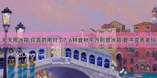 天天用冰箱 你真的用对了？6种食物千万别放冰箱 要不变质更快