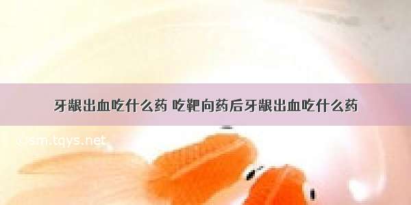 牙龈出血吃什么药 吃靶向药后牙龈出血吃什么药