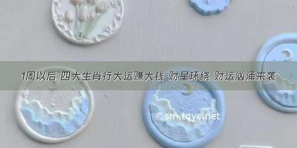 1周以后 四大生肖行大运赚大钱 财星环绕 财运汹涌来袭